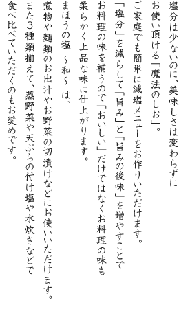 塩分は少ないのに、美味しさは変わらずにお使い頂ける「魔法のしお」。ご家庭でも簡単に減塩メニューをお作りいただけます。「塩分」を減らして「旨み」と「旨みの後味」を増やすことでお料理の味を補うので「おいしい」だけではなくお料理の味も柔らかく上品な味に仕上がります。まほうの塩 ~和~ は、煮物や麺類のお出汁やお野菜の切漬けなどにお使いいただけます。また3種類揃えて、蒸野菜や天ぷらの付け塩や水炊きなどで食べ比べていただくのもお奨めです。