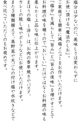 塩分は少ないのに、美味しさは変わらずにお使い頂ける「魔法のしお」。ご家庭でも簡単に減塩メニューをお作りいただけます。「塩分」を減らして「旨み」と「旨みの後味」を増やすことでお料理の味を補うので「おいしい」だけではなくお料理の味も柔らかく上品な味に仕上がります。まほうの塩 ~洋~ は、お肉の香草焼きやパスタ、カレーの隠し味やポトフなどにお使いいただけます。また3種類揃えて、蒸野菜や天ぷらの付け塩や水炊きなどで食べ比べていただくのもお奨めです。