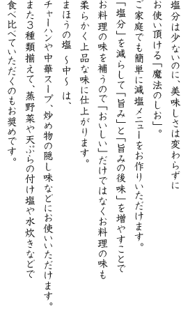 塩分は少ないのに、美味しさは変わらずにお使い頂ける「魔法のしお」。ご家庭でも簡単に減塩メニューをお作りいただけます。「塩分」を減らして「旨み」と「旨みの後味」を増やすことでお料理の味を補うので「おいしい」だけではなくお料理の味も柔らかく上品な味に仕上がります。まほうの塩 ~中~ は、チャーハンや中華スープ、炒め物の隠し味などにお使いいただけます。また3種類揃えて、蒸野菜や天ぷらの付け塩や水炊きなどで食べ比べていただくのもお奨めです。