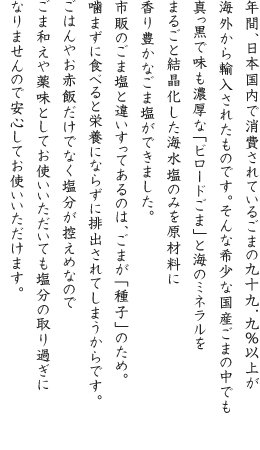 年間、日本国内で消費されているごまの99.9％以上が海外から輸入されたものです。そんな希少な国産ごまの中でも真っ黒で味も濃厚な「ビロードごま」と海のミネラルをまるごと結晶化した海水塩のみを原材料に香り豊かなごま塩ができました。市販のごま塩と違いすってあるのは、ごまが「種子」のため。噛まずに食べると栄養にならずに排出されてしまうからです。ごはんやお赤飯だけでなく塩分が控えめなのでごま和えや薬味としてお使いいただいても塩分の取り過ぎになりませんので安心してお使いいただけます。