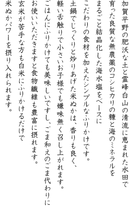 加賀平野の肥沃な土と霊峰白山の清流に恵まれた水田で育った良質な無農薬のコシヒカリの糠と海のミネラルをまるごと結晶化した海水塩をベースにこだわりの食材を加えたシンプルなふりかけです。土鍋でじっくりと炒りあげた米ぬかは、香りも良く、軽い舌触りで小さいお子様でも嫌味無く召し上がれます。ごはんにふりかけても美味しいですし、ごま和えのごま代わりにお使いいただきますと食物繊維も豊富に摂れます。玄米が苦手な方も白米にふりかけるだけで米ぬかパワーを摂り入れられます。