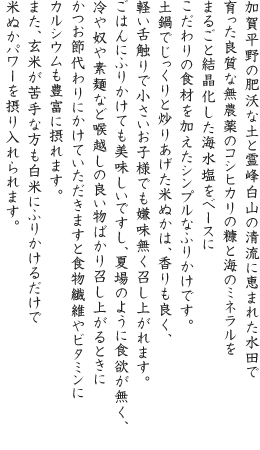 加賀平野の肥沃な土と霊峰白山の清流に恵まれた水田で育った良質な無農薬のコシヒカリの糠と海のミネラルをまるごと結晶化した海水塩をベースにこだわりの食材を加えたシンプルなふりかけです。土鍋でじっくりと炒りあげた米ぬかは、香りも良く、軽い舌触りで小さいお子様でも嫌味無く召し上がれます。ごはんにふりかけても美味しいですし、夏場のように食欲が無く、冷や奴や素麺など喉越しの良い物ばかり召し上がるときにかつお節代わりにかけていただきますと食物繊維やビタミンにカルシウムも豊富に摂れます。また、玄米が苦手な方も白米にふりかけるだけで米ぬかパワーを摂り入れられます。