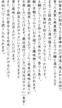 加賀平野の肥沃な土と霊峰白山の清流に恵まれた水田で育った良質な無農薬のコシヒカリの糠と海のミネラルをまるごと結晶化した海水塩をベースにこだわりの食材を加えたシンプルなふりかけです。土鍋でじっくりと炒りあげた米ぬかは、香りも良く、軽い舌触りで小さいお子様でも嫌味無く召し上がれます。酢酸を使用しておりませんので、こんぶ本来の風味と粘りがお楽しみいただけます。最近流行っている「ねばねばサラダ」(長芋・オクラ・納豆などのサラダ)にかけていただきますと更に美味しくお召上がりいただけます。また、玄米が苦手な方も白米にふりかけるだけで米ぬかパワーを摂り入れられます。