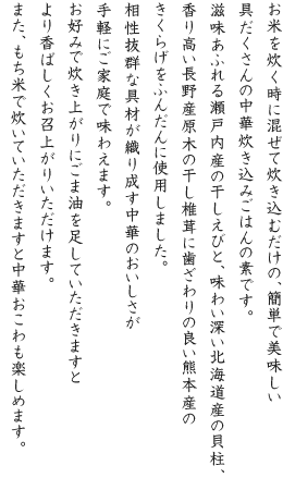 お米を炊く時に混ぜて炊き込むだけの、簡単で美味しい具だくさんの中華炊き込みごはんの素です。滋味あふれる瀬戸内産の干しえびと、味わい深い北海道産の貝柱、香り高い長野産原木の干し椎茸に歯ざわりの良い九州産のきくらげをふんだんに使用しました。相性抜群な具材が織り成す中華のおいしさが手軽にご家庭で味わえます。お好みで炊き上がりにごま油を足していただきますとより香ばしくお召上がりいただけます。また、もち米で炊いていただきますと中華おこわも楽しめます。