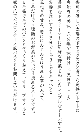 香川の優しい太陽の下でスクスクと育った完熟のトマトに奥能登の美味しいお塩で味付けし、天日干しした濃厚なドライトマトに新鮮な野菜を加えたシンプルなすーぷです。お湯を注いで2~3分でしゃきしゃきキャベツと玉ねぎの甘み、更ににんじんとほうれん草が入って、これだけで5種類のお野菜がたっぷり摂れるスープです。また茹でたてのパスタとざっくり和えて、オリーブオイルと鷹の爪でペペロンチーノ風パスタもお楽しみいただけます。