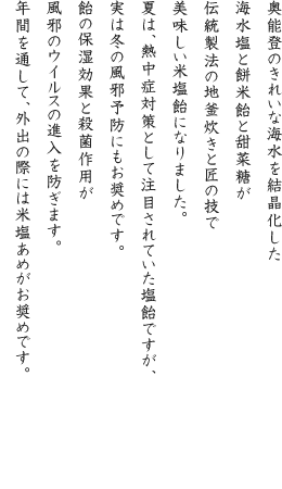 奥能登のきれいな海水を結晶化した海水塩と餅米飴と甜菜糖が伝統製法の地釜炊きと匠の技で美味しい米塩飴になりました。夏は、熱中症対策として注目されていた塩飴ですが、実は冬の風邪予防にもお奨めです。飴の保湿効果と殺菌作用が風邪のウイルスの進入を防ぎます。年間を通して、外出の際には米塩あめがお奨めです。