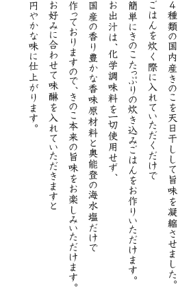 ４種類の国内産きのこを天日干しして旨味を凝縮させました。ごはんを炊く際に入れていただくだけで簡単にきのこたっぷりの炊き込みごはんをお作りいただけます。お出汁は、化学調味料を一切使用せず、国産の香り豊かな香味原材料と奥能登の海水塩だけで作っておりますので、きのこ本来の旨味をお楽しみいただけます。お好みに合わせて味醂を入れていただきますと円やかな味に仕上がります。