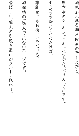 滋味あふれる瀬戸内産の干しえびと、熊本産のシャキシャキキャベツがたっぷり入っています。キャベツを除いていただけば、離乳食にもお使いいただける、添加物の一切入っていないスープです。香ばしい、職人の手焼き最中がクルトン代わり。