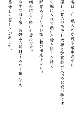 香ばしい、職人の手焼き最中の中に優しい甘みの切干し大根と加賀麩が入ったお吸い物です。お椀に入れて熱いお湯を注ぐだけで野菜たっぷりのお吸い物の出来上がり。朝の忙しい時にお奨めです。ゆずやねぎ等、お好みの具材を入れて頂いても美味しく召し上がれます。