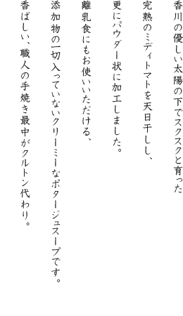 香川の優しい太陽の下でスクスクと育った完熟のミディトマトを天日干しし、更にパウダー状に加工しました。離乳食にもお使いいただける、添加物の一切入っていないクリーミーなポタージュスープです。香ばしい、職人の手焼き最中がクルトン代わり。